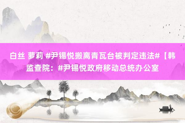 白丝 萝莉 #尹锡悦搬离青瓦台被判定违法#【韩监查院：#尹锡悦政府移动总统办公室