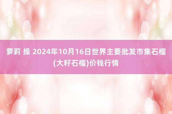 萝莉 操 2024年10月16日世界主要批发市集石榴(大籽石榴)价钱行情