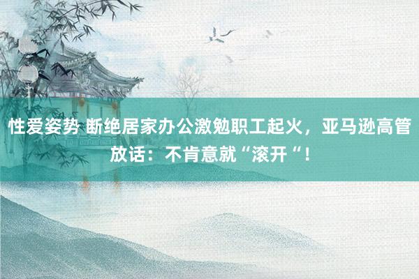 性爱姿势 断绝居家办公激勉职工起火，亚马逊高管放话：不肯意就“滚开“！