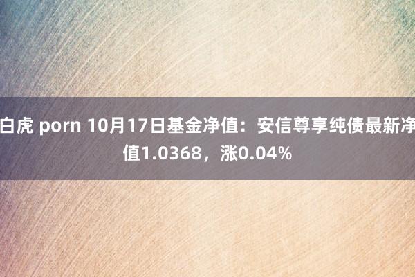 白虎 porn 10月17日基金净值：安信尊享纯债最新净值1.0368，涨0.04%