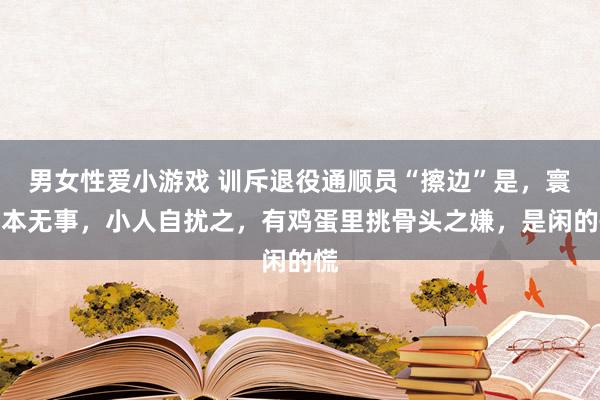 男女性爱小游戏 训斥退役通顺员“擦边”是，寰宇本无事，小人自扰之，有鸡蛋里挑骨头之嫌，是闲的慌