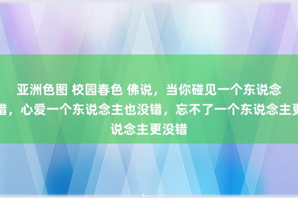 亚洲色图 校园春色 佛说，当你碰见一个东说念主没错，心爱一个东说念主也没错，忘不了一个东说念主更没错