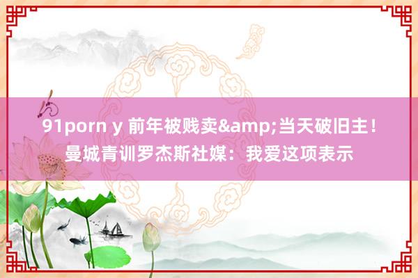91porn y 前年被贱卖&当天破旧主！曼城青训罗杰斯社媒：我爱这项表示