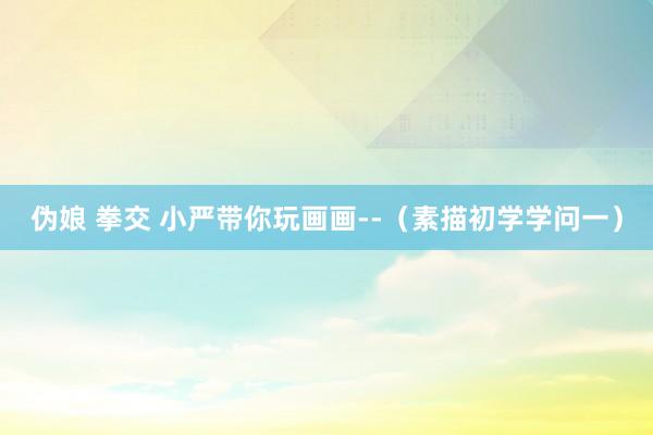 伪娘 拳交 小严带你玩画画--（素描初学学问一）