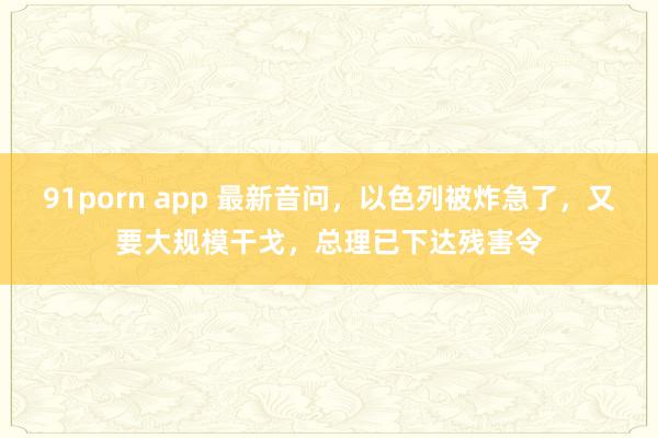 91porn app 最新音问，以色列被炸急了，又要大规模干戈，总理已下达残害令
