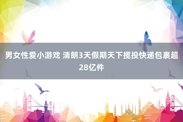 男女性爱小游戏 清朗3天假期天下揽投快递包裹超28亿件