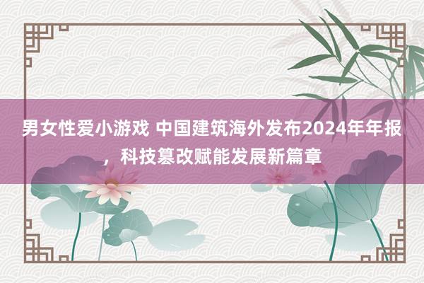 男女性爱小游戏 中国建筑海外发布2024年年报，科技篡改赋能发展新篇章