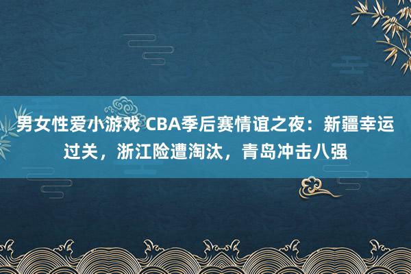 男女性爱小游戏 CBA季后赛情谊之夜：新疆幸运过关，浙江险遭淘汰，青岛冲击八强