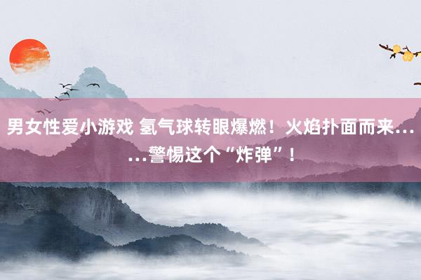 男女性爱小游戏 氢气球转眼爆燃！火焰扑面而来……警惕这个“炸弹”！