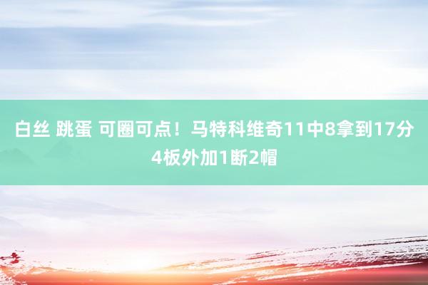 白丝 跳蛋 可圈可点！马特科维奇11中8拿到17分4板外加1断2帽