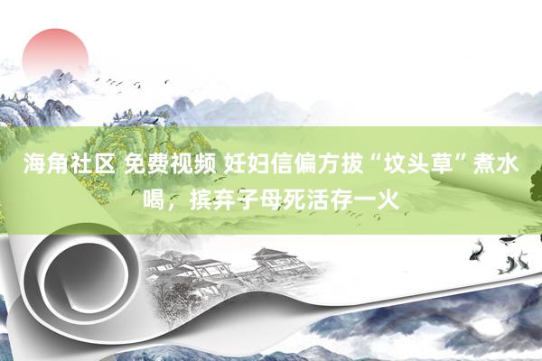 海角社区 免费视频 妊妇信偏方拔“坟头草”煮水喝，摈弃子母死活存一火