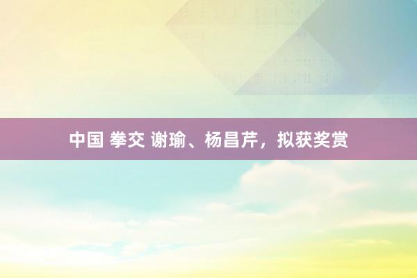 中国 拳交 谢瑜、杨昌芹，拟获奖赏