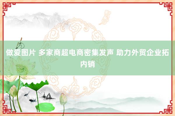 做爱图片 多家商超电商密集发声 助力外贸企业拓内销