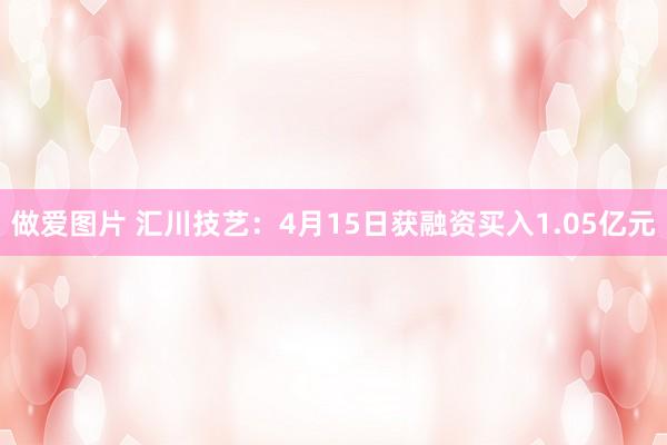 做爱图片 汇川技艺：4月15日获融资买入1.05亿元