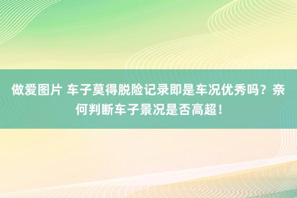 做爱图片 车子莫得脱险记录即是车况优秀吗？奈何判断车子景况是否高超！