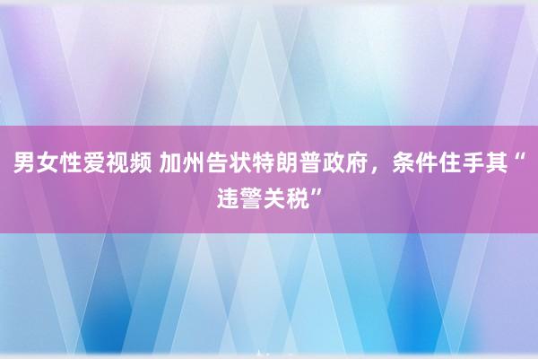 男女性爱视频 加州告状特朗普政府，条件住手其“违警关税”