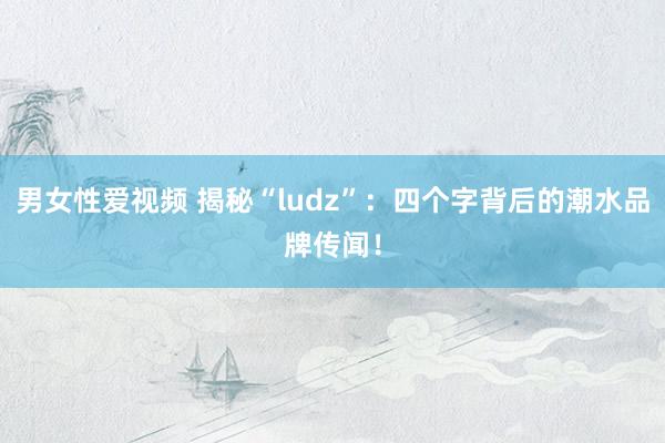 男女性爱视频 揭秘“ludz”：四个字背后的潮水品牌传闻！